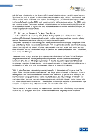 12        Introduction




     2007: By August 1, flood condition for both Ganges and Brahmaputra Rivers become severe and the flow of these two rivers
     synchronized each other. By August 3, the main highway connecting Dhaka to the rest of the country was impassable, many
     districts were flood-affected and 500,000 people had been marooned. By August 7, an estimated 7.5 million people had fled
     their homes. By August 8, more than 50,000 people had diarrhea or other waterborne diseases and more than 400,000 people
     were in temporary shelters. The number of people with flood-related diseases was increasing and about 100,000 people had
     caught dysentery or diarrhoea. By August 15, five million people were displaced, the estimated death toll was nearly 500, and
     all six of Bangladesh's divisions were affected.

     1.5.3     FLOODING AND DRAINAGE IN THE NORTH WEST REGION
     As it is discussed in FAP study back in early 1990’s, the North West region (NWR) covers 3.5 million hectares, and has a
     population of 25 million people. It shows considerable variation, in relation to such aspects as climate, topography and water
     resources. These variations are reflected in the range of flooding problems existing within it.
     The region has been divided into fifteen planning units in order to provide comprehensive coverage of these problems. Within
     each unit the flooding situation was assessed by a combination of field visits, primary data collection and analysis of secondary
     sources. The principle data used related to agricultural cropping, crop and infrastructure damage due to flooding, and water
     bodies and fisheries. This was supplemented by analysis of hydrological data and the development and use of a hydrodynamic
     model covering part of the region.

     The east and south of the region is bordered by the major rivers, the Brahmaputra and the Ganges. The part of the region
     along the Brahmaputra suffers particularly severely from flooding caused by breaches in the main Brahmaputra Right
     Embankment (BRE). This type of flooding is very damaging in the disruption it causes to people's lives, and the losses to
     agriculture and infrastructure. Similar problems of a more limited scale occur along the Teesta, Dharla and Dudhkumar River in
     the north east of the region. In the south, breaches from the Ganges are not a major source of flooding.

     Within the region, flooding and drainage problems are mainly caused by the drainage patterns of the internal rivers. The
     majority of these drain to the south east to the Lower Atrai/ Lower Bangali system, and thence to the Brahmaputra through the
     Hurasagar River outfall. Outfall conditions are often constrained during the monsoon by high levels in the Brahmaputra, and
     this in turn results in backing up and extensive flooding throughout the Lower Atrai and Lower Bangali River. Flooding over
     three meters regularly occurs over many parts of the Lower Atrai /Bangali sytem (mainly in Sirajganj District). However, while
     such flooding constrains agricultural production, it is not a problem in the same way as that caused by breaches from the major
     rivers since it develops more slowly and does not cause the same amount of social disruption.

     The upper reaches of the region are steeper than elsewhere and are susceptible mainly to flash flooding. In most cases the
     floods last only for a few days and do not cause a great deal of damage to crops, though they can do to infrastructure.
 