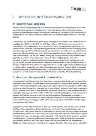 2         METHODOLOGY, DATA AND INFORMATION USED

2.1 CONCEPT OF FLOOD HAZARD MODEL
While flood modelling is a fairly recent practice, the recent development in computational flood modelling has enabled water
experts and others to step away from the tried and tested "hold or break" approach and its tendency to promote overly
engineered structures. Various computational flood models have been developed in recent years either one-dimensional (1D)
models (flood levels measured in the channel) and two-dimensional (2D) models (flood depth measured for the extent of the
floodplain).

On the other hand, GIS and remote sensing, satellite images has widely been used to map and model surface water and flood
hazard (Aziz et al. 2003; Werner, 2001; Boyle et al. 1998; Green and Cruise, 1995). Remotely sensed data provides the
instantaneous and synoptic view necessary for the estimation of flood and are therefore widely used in flood mapping and
hazard assessment (Dewan et al., 2006). Remote sensing data, however, is predominantly invaluable for developing countries
in development planning (Imhoff et al. 1987). Its application is considered vital for third world countries because it is difficult for
government to update their database due to the lack of resources with the traditional ground observation method which is both
costly and time consuming (Dong et al. 1997). Recently, the integrating capabilities of satellite data with GIS have opened up
opportunities for quantitative analysis of hydrological events, such as flood, at all geographic and spatial scales.
Conceptually as well as in practice Hazard Model is kind of modeling approach output of which is used to estimate the loss
(e.g. loss of income, property to people, households, infrastructures and enterprises and so) due to certain type of hazards. In
this regard, Flood Hazard Model should have to be in a position so that the annual flooding scenario for a particular area could
be produced and using those scenario losses due to flood can be estimated. Meanwhile, the present chapter will describe the
overall methodology being applied for the development of a Flood Hazard Model for Sirajganj District. Data and information to
be required for such model development is also presented here for a better understanding of Flood Hazard Modelling.


2.2 METHODOLOGY: DEVELOPMENT OF FLOOD HAZARD MODEL
The development of Hazard Model comprises of two steps; first one is the development of Hydrologic and Hydrodynamic River
and Floodplain Model followed by the second one which deals with the generation of daily flood depth (inundation) data/ maps.
Calibration of the model considers proper selection, adjustment and application of parameters values both for rainfall-runoff and
hydrodynamic model and comparison of model output data with observed data for base year. In present study, monsoon period
of 2007 is considered as base period for model development and calibration. Validation of the model is normally carried out by
comparing the model output data with observed data for different time period without changing any parameter values of base or
calibrated model. Calibration period may be past or next year(s) of calibrated year. Reliability as well as applicability of
developed model thus comes under a thorough analysis of calibration of validation of the model. A well calibrated model must
produce results which show reasonably good matches with the observed data and upon which confidence of further using of
those model data is largely relied on.

Sirajganj District is located at the western side of the Brahmaputra River through which some of the major rivers in the North
West Region of the country are flowing. Sirajganj District is unique in its choice for Flood Hazard Modelling to mitigate the
frequently recurrent flooding problem of the area; as whole for watershed planning. Rather than using single event-steady state
models for hydrology and hydraulics, the present study utilizes continuous simulation and dynamic routing models like MIKE 11
HD (Hydrodynamic) coupled with hydrological model named as MIKE 11 NAM (Rainfall-Runoff). The models were selected for
the following reasons. First, the continuous simulation of the hydrologic model is used to capture the effects of antecedent
moisture on runoff volumes and peaks and to account for non-uniform precipitation distributions over the watersheds. It is
difficult to deal with these factors using the typical design storm approach. Second, the effects of huge upstream incoming flow
 