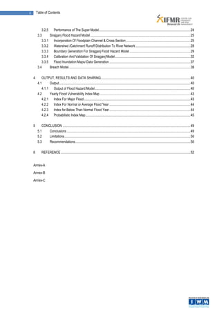 ii       Table of Contents



             3.2.5 Performance of The Super Model ............................................................................................................ 24
          3.3     Sirajganj Flood Hazard Model ...................................................................................................................... 25
             3.3.1 Incorporation Of Floodplain Channel & Cross-Section ............................................................................ 25
             3.3.2 Watershed /Catchment Runoff Distribution To River Network ................................................................. 28
             3.3.3 Boundary Generation For Sirajganj Flood Hazard Model ........................................................................ 29
             3.3.4 Calibration And Validation Of Sirajganj Model ......................................................................................... 32
             3.3.5 Flood Inundation Maps/ Data Generation ................................................................................................ 37
          3.4     Breach Model................................................................................................................................................ 38

     4       OUTPUT, RESULTS AND DATA SHARING.......................................................................................................... 40
          4.1     Output ........................................................................................................................................................... 40
             4.1.1 Output of Flood Hazard Model ................................................................................................................. 40
          4.2     Yearly Flood Vulnerability Index Map ........................................................................................................... 43
             4.2.1 Index For Major Flood .............................................................................................................................. 43
             4.2.2 Index For Normal or Average Flood Year ................................................................................................ 44
             4.2.3 Index for Below Than Normal Flood Year ................................................................................................ 44
             4.2.4 Probabilistic Index Map ............................................................................................................................ 45

     5       CONCLUSION ....................................................................................................................................................... 49
          5.1    Conclusions .................................................................................................................................................. 49
          5.2    Limitations..................................................................................................................................................... 50
          5.3    Recommendations ........................................................................................................................................ 50

     6        REFERENCE ......................................................................................................................................................... 52


     Annex-A

     Annex-B

     Annex-C
 