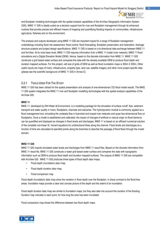Index Based Flood Insurance Products: Report on Flood Hazard Model for Sirajganj District         15




and floodplain modeling technologies with the spatial analysis capabilities of the ArcView Geographic Information System
(GIS). MIKE 11 GIS is ideally suited as a decision support tool for river and floodplain management through its enhanced
routines that provide precise and efficient means of mapping and quantifying flooding impacts on communities, infrastructure,
agriculture, fisheries and on the environment.

The analysis and outputs developed using MIKE 11 GIS are important inputs for a range of floodplain management
undertakings including flood risk assessment, flood control, flood forecasting, floodplain preservation and restoration, drainage
structure projects and project design specifications. MIKE 11 GIS is based on a bi-directional data exchange between MIKE 11
and ArcView. At its most basic level, MIKE 11 GIS requires information from a MIKE 11 model (river network), MIKE 11 flood
simulations and a Digital Elevation Model (DEM). Hence, based on the discrete information from MIKE 11, MIKE 11 GIS
constructs a grid based water surface and compares this data with the already available DEM to produce flood depth and
duration mapped surfaces. For this project, cell size of grids of DEM as well as flood inundation maps is 300m X 300m. Other
useful inputs are maps of rivers, infrastructure, property type, land use, satellite imagery and other more project specific data
(please see the scientific background of MIKE 11 GIS in Annex-C)



2.2.1     TOOLS USED FOR THE STUDY
MIKE 11 GIS has been utilized for the spatial presentation and analysis of one-dimensional (1D) flood model results. The MIKE
11 GIS system integrates the MIKE 11 river and floodplain modelling technologies with the spatial analysis capabilities of the
ArcView GIS.

MIKE 11
MIKE 11, developed by DHI Water & Environment, is a modelling package for the simulation of surface runoff, flow, sediment
transport and water quality in rivers, floodplains, channels and estuaries. The hydrodynamic module is commonly applied as a
flood management tool, simulating the unsteady flow in branched and looped river networks and quasi two-dimensional flow on
floodplains. Once a model is established and calibrated, the impact of changes of artificial or natural origin on flood behavior
can be quantified and displayed as changes in flood levels and discharges. MIKE 11 is based on an efficient numerical solution
of the complete non-linear St. Venant equations for unidirectional flows along the channel. Flood levels and discharges as a
function of time are calculated at specified points along the branches to describe the passage of flood flows through the model
domain.



MIKE 11 GIS
MIKE 11 GIS imports simulated water levels and discharges from MIKE 11 result files. Based on the discrete information from
MIKE 11 result file, MIKE 11 GIS constructs a raster grid based water surface and compares this data with topographic
information such as DEM to produce flood depth and duration mapped surfaces. The outputs of MIKE 11 GIS are compatible
with ArcView GIS. MIKE 11 GIS produces three types of flood depth data /maps:
     •    Flood depth (inundation) data /map.

     •    Flood depth duration data /map.

     •    Flood comparison map

Flood depth (inundation) data /map show the variation in flood depth over the floodplain, in sharp contrast to the flood-free
areas. Inundation maps provide a clear and concise picture of the depth and the extent of an inundation.

Flood depth duration data /map are similar to Inundation maps, but they also take into account the duration of the flooding.
Duration map indicates in each point, for how long the area has been inundated.

Flood comparison map shows the difference between two flood depth maps.
 
