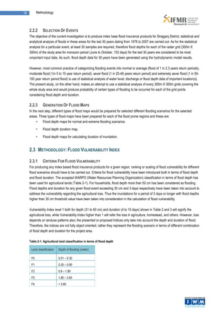 16         Methodology



     2.2.2     SELECTION OF EVENTS
     The objective of the current investigation is to produce index base flood insurance products for Sirajganj District, statistical and
     analytical analysis of floods in these areas for the last 30 years dating from 1978 to 2007 are carried out. As for the statistical
     analysis for a particular event, at least 30 samples are required, therefore flood depths for each of the raster grid (300m X
     300m) of the study area for monsoon period (June to October, 153 days) for the last 30 years are considered to be most
     omportant input data. As such, flood depth data for 30 years have been generated using the hydrodynamic model results.

     However, most common practice of categorizing flooding events into normal or average (flood of 1 in 2.3 years return periods),
     moderate flood (1in 5 to 10 year return period), sever flood (1 in 25-49 years return period) and extremely sever flood (1 in 50-
     100 year return period flood) is use of statistical analysis of water level, discharge or flood depth data of important location(s).
     The present study, on the other hand, makes an attempt to use a statistical analysis of every 300m X 300m grids covering the
     whole study area and would produce probability of certain types of flooding to be occurred for each of the grid points
     considering flood depth and duration.

     2.2.3     GENERATION OF FLOOD MAPS
     In the next step, different types of flood maps would be prepared for selected different flooding scenarios for the selected
     areas. Three types of flood maps have been prepared for each of the flood prone regions and these are:
          •    Flood depth maps for normal and extreme flooding scenarios.

           •   Flood depth duration map.

           •   Flood depth maps for calculating duration of inundation.


     2.3 METHODOLOGY: FLOOD VULNERABILITY INDEX

     2.3.1     CRITERIA FOR FLOOD VULNERABILITY
     For producing any index based flood insurance products for a given region, ranking or scaling of flood vulnerability for different
     flood scenarios should have to be carried out. Criteria for flood vulnerability have been introduced both in terms of flood depth
     and flood duration. The accepted WARPO (Water Resources Planning Organization) classification in terms of flood depth has
     been used for agricultural lands (Table 2-1). For households, flood depth more than 50 cm has been considered as flooding.
     Flood depths and duration for any given flood event exceeding 30 cm and 3 days respectively have been taken into account to
     address the vulnerability regarding the agricultural loss. Thus the inundations for a period of 3 days or longer with flood depths
     higher than 30 cm threshold value have been taken into consideration in the calculation of flood vulnerability.

     Vulnerability Index level 1 both for depth (31 to 60 cm) and duration (4 to 10 days) shown in Table 2 and 3 will signify the
     agricultural loss, while Vulnerability Index higher than 1 will refer the loss in agriculture, homestead, and others. However, loss
     depends on landuse patterns also; the presented or proposed Indices only take into account the depth and duration of flood.
     Therefore, the indices are not fully object oriented; rather they represent the flooding scenario in terms of different combination
     of flood depth and duration for the project area.

     Table 2-1: Agricultural land classification in terms of flood depth

      Land classification   Depth of flooding (meter)

      F0                    0.01 – 0.30
      F1                    0.30 – 0.90
      F2                    0.9 – 1.80
      F3                    1.80 – 3.60
      F4                    > 3.60
 