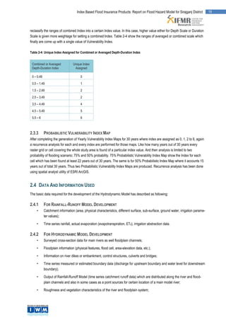 Index Based Flood Insurance Products: Report on Flood Hazard Model for Sirajganj District        19




reclassify the ranges of combined Index into a certain Index value. In this case, higher value either for Depth Scale or Duration
Scale is given more weightage for setting a combined Index. Table 2-4 show the ranges of averaged or combined scale which
finally are come up with a single value of Vulnerability Index.

Table 2-4: Unique Index Assigned for Combined or Averaged Depth-Duration Index


 Combined or Averaged             Unique Index
 Depth-Duration Index              Assigned

 0 – 0.49                               0

 0.5 – 1.49                             1

 1.5 – 2.49                             2

 2.5 – 3.49                             2

 3.5 – 4.49                             4

 4.5 – 5.49                             5

 5.5 – 6                                6



2.3.3       PROBABILISTIC VULNERABILITY INDEX MAP
After completing the generation of Yearly Vulnerability Index Maps for 30 years where index are assigned as 0, 1, 2 to 6, again
a recurrence analysis for each and every index are performed for those maps. Like how many years out of 30 years every
raster grid or cell covering the whole study area is found of a particular index value. And then analysis is limited to two
probability of flooding scenario; 75% and 50% probability. 75% Probabilistic Vulnerability Index Map show the Index for each
cell which has been found at least 22 years out of 30 years. The same is for 50% Probabilistic Index Map where it accounts 15
years out of total 30 years. Thus two Probabilistic Vulnerability Index Maps are produced. Recurrence analysis has been done
using spatial analyst utility of ESRI ArcGIS.


2.4 DATA AND INFORMATION USED
The basic data required for the development of the Hydrodynamic Model has described as following:

2.4.1       FOR RAINFALL-RUNOFF MODEL DEVELOPMENT
     •      Catchment information (area, physical characteristics, different surface, sub-surface, ground water, irrigation parame-
            ter values);

     •      Time series rainfall, actual evaporation (evapotranspiration, ET0), irrigation abstraction data.

2.4.2       FOR HYDRODYNAMIC MODEL DEVELOPMENT
     •      Surveyed cross-section data for main rivers as well floodplain channels;

     •      Floodplain information (physical features, flood cell, area-elevation data, etc.);

     •      Information on river dikes or embankment, control structures, culverts and bridges;

     •      Time series measured or estimated boundary data (discharge for upstream boundary and water level for downstream
            boundary);

     •      Output of Rainfall-Runoff Model (time series catchment runoff data) which are distributed along the river and flood-
            plain channels and also in some cases as a point sources for certain location of a main model river;

     •      Roughness and vegetation characteristics of the river and floodplain system;
 