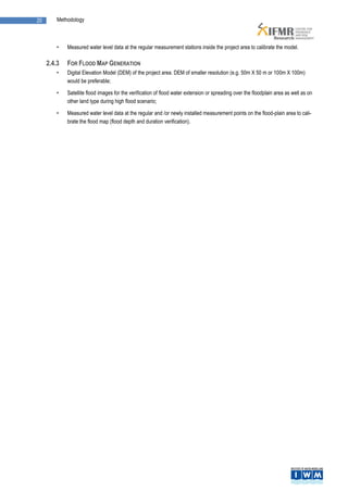 20       Methodology



         •   Measured water level data at the regular measurement stations inside the project area to calibrate the model.

     2.4.3   FOR FLOOD MAP GENERATION
         •   Digital Elevation Model (DEM) of the project area. DEM of smaller resolution (e.g. 50m X 50 m or 100m X 100m)
             would be preferable;

         •   Satellite flood images for the verification of flood water extension or spreading over the floodplain area as well as on
             other land type during high flood scenario;

         •   Measured water level data at the regular and /or newly installed measurement points on the flood-plain area to cali-
             brate the flood map (flood depth and duration verification).
 