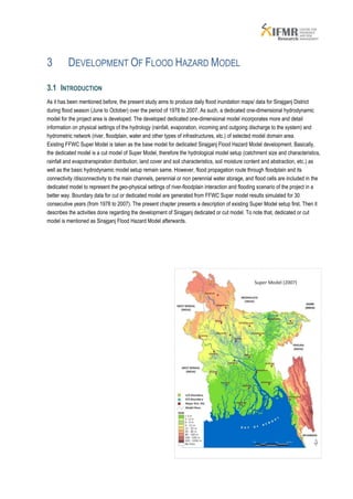 3         DEVELOPMENT OF FLOOD HAZARD MODEL

3.1 INTRODUCTION
As it has been mentioned before, the present study aims to produce daily flood inundation maps/ data for Sirajganj District
during flood season (June to October) over the period of 1978 to 2007. As such, a dedicated one-dimensional hydrodynamic
model for the project area is developed. The developed dedicated one-dimensional model incorporates more and detail
information on physical settings of the hydrology (rainfall, evaporation, incoming and outgoing discharge to the system) and
hydrometric network (river, floodplain, water and other types of infrastructures, etc.) of selected model domain area.
Existing FFWC Super Model is taken as the base model for dedicated Sirajganj Flood Hazard Model development. Basically,
the dedicated model is a cut model of Super Model, therefore the hydrological model setup (catchment size and characteristics,
rainfall and evapotranspiration distribution, land cover and soil characteristics, soil moisture content and abstraction, etc.) as
well as the basic hydrodynamic model setup remain same. However, flood propagation route through floodplain and its
connectivity /disconnectivity to the main channels, perennial or non perennial water storage, and flood cells are included in the
dedicated model to represent the geo-physical settings of river-floodplain interaction and flooding scenario of the project in a
better way. Boundary data for cut or dedicated model are generated from FFWC Super model results simulated for 30
consecutive years (from 1978 to 2007). The present chapter presents a description of existing Super Model setup first. Then it
describes the activities done regarding the development of Sirajganj dedicated or cut model. To note that, dedicated or cut
model is mentioned as Sirajganj Flood Hazard Model afterwards.
 