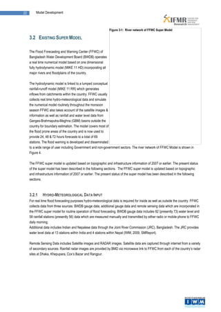22       Model Development



                                                                Figure 3-1: River network of FFWC Super Model

     3.2 EXISTING SUPER MODEL

     The Flood Forecasting and Warning Center (FFWC) of
     Bangladesh Water Development Board (BWDB) operates
     a real time numerical model based on one dimensional
     fully hydrodynamic model (MIKE 11 HD) incorporating all
     major rivers and floodplains of the country.

     The hydrodynamic model is linked to a lumped conceptual
     rainfall-runoff model (MIKE 11 RR) which generates
     inflows from catchments within the country. FFWC usually
     collects real time hydro-meteorological data and simulate
     the numerical model routinely throughout the monsoon
     season FFWC also takes account of the satellite images &
     information as well as rainfall and water level data from
     Ganges-Brahmaputra-Meghna (GBM) basins outside the
     country for boundary estimation. The model covers most of
     the flood prone areas of the country and is now used to
     provide 24, 48 & 72 hours forecasts to a total of 69
     stations. The flood warning is developed and disseminated
     to a wide range of user including Government and non-government sectors. The river network of FFWC Model is shown in
     Figure 4.

     The FFWC super model is updated based on topographic and infrastructure information of 2007 or earlier. The present status
     of the super model has been described in the following sections. The FFWC super model is updated based on topographic
     and infrastructure information of 2007 or earlier. The present status of the super model has been described in the following
     sections.



     3.2.1    HYDRO-METEOROLOGICAL DATA INPUT
     For real time flood forecasting purposes hydro-meteorological data is required for inside as well as outside the country. FFWC
     collects data from three sources: BWDB gauge data, additional gauge data and remote sensing data which are incorporated in
     the FFWC super model for routine operation of flood forecasting. BWDB gauge data includes 82 (presently 73) water level and
     58 rainfall stations (presently 56) data which are measured manually and transmitted by either radio or mobile phone to FFWC
     daily morning.
     Additional data includes Indian and Nepalese data through the Joint River Commission (JRC), Bangladesh. The JRC provides
     water level data at 13 stations within India and 4 stations within Nepal (IWM, 2009, SMReport).

     Remote Sensing Data includes Satellite images and RADAR images. Satellite data are captured through internet from a variety
     of secondary sources. Rainfall radar images are provided by BMD via microwave link to FFWC from each of the country’s radar
     sites at Dhaka, Khepupara, Cox’s Bazar and Rangpur.
 