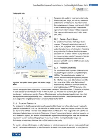 Index Based Flood Insurance Products: Report on Flood Hazard Model for Sirajganj District            23




Topographic Data

                                                                     Topographic data used in the model are river bathymetry,
                                                                     infrastructure (roads, bridges, land fills, etc), interventions
                                                                     (embankments, control structures, etc) and land terrain.
                                                                     Bathymetry data used in the super model is mainly of 2007
                                                                     or older except some important rivers in the southwest
                                                                     region where river bathymetries of 1998 are incorporated.
                                                                     Other topographic information is also of 1998 or earlier
                                                                     (IWM, 2009).

                                                                     3.2.2     RAINFALL-RUNOFF MODEL
                                                                     The rainfall runoff model of the FFWC Super Model
                                                                     comprises 157 sub-catchments having a total area of
                                                                     122437 sq. km. All properties of the sub-catchments are
                                                                     used unchanged and same as that included in the existing
                                                                     six regional models. The Rainfall Runoff model receives
                                                                     precipitation from 40 stations within the country where real
                                                                     time measurements are available. Evaporation is taken as
                                                                     4 mm/day throughout the season. Abstraction data
                                                                     processed by WARPO based on NMIDP census is usually
                                                                     used in the NAM model.

                                                                     3.2.3     HYDRODYNAMIC MODEL
                                                                      The hydrodynamic model component of the super model
                                                                      includes 217 regular rivers/khals having a total length of
                                                                      10235 km. The model also includes floodplain link
                                                                      channels of substantial length for representing floodplain
                                                                      flow in the flood-prone areas. Bathymetries of most of the
Figure 3-2: The updated and non updated river reaches in Super        rivers are as old as 1998 or earlier. Bathymetries of
Model                                                                 floodplain routing channels are taken from national land
                                                                      terrain model developed in FAP 19. Geometries of link
channels are computed based on topography, infrastructure and intervention. The model comprises 72 boundaries out of which
15 points are water level boundary and the rest are inflow boundary. Out of 15 water level boundaries, 8 are upstream
boundary and 7 are downstream boundary. Four out of 8 upstream water level boundaries are located on major rivers which
are very important for model performance. Out of 7 downstream water level boundaries, 5 are tidal where forecasted water
levels are generated using tidal parameters of each station and tidal chart of BIWTA.

3.2.4     BOUNDARY GENERATION
The simulation of the flood forecasting model needs forecasted rainfall and water level or flows at the boundary locations for
generating flood forecasts. In FFWC, the forecaster relies on satellite and radar imagery and qualitative forecast of both BMD
and IMD for rainfall estimate. Tidal water levels at the downstream boundaries of the model are generated from published tide
table data and adjusted based on an analysis of the previous 24 hours of measurements. Upstream water level boundaries are
much more difficult to predict, and represent the main weakness of present flood forecasting model. Water level estimates are
required at 17 boundary locations at the periphery of the country, of which the most important are the Ganges and
Brahmaputra, as these have a widespread affect on flood levels within the country.

The boundary estimates of Brahmaputra are aided to a degree by water level measurements upstream made available through
the JRC. The furthest upstream station for which information is received is Pandu, located approximately 24 hours (in terms of
 