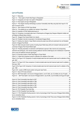 Table of Contents                  iii




LIST OF FIGURES
Figure 1-1: Study area ....................................................................................................................................................... 3
Figure 1-2: River system of North-West Region of Bangladesh ..................................................................................... 4
Figure 1-3: Topography and major river system of Bangladesh ........................................................................................ 7
Figure 1-4: Flood regime and type of Bangladesh ............................................................................................................. 7
Figure 2-1: Flow diagram showing methodology to produce Vulnerability Index Map using daily flood maps for 152
days of monsoon period. .................................................................................................................................................. 18
Figure 3-1: River network of FFWC Super Model ........................................................................................................... 22
Figure 3-2: The updated and non updated river reaches in Super Model ...................................................................... 23
Figure 3-3: Evaluation of FFWC Model performance at .................................................................................................. 25
Figure 3-4: Comparison of simulated water level of Brahmaputra at Sirajganj (top) Ganges at Rajshahi (middle) and
and Meghna at Bhairab Bazar (bottom) ........................................................................................................................... 25
Figure 3-5: Sirajganj Flood Hazard Model river network ................................................................................................. 26
Figure 3-6: Floodplain channels incorporated in the dedicated Sirajganj Model ............................................................. 26
Figure 3-7: Existing river network in Super Model covering the project area (left) and customized river and floodplain
network in Sirajganj Flood Model ..................................................................................................................................... 27
Figure 3-8: Water level grid (model h-points) of existing Super Model setup (left) and increased model grid points for
customized Sirajganj Flood Hazard Model (right) ........................................................................................................... 28
Figure 3-9: Thematic presentation of catchment runoff distribution approach. Main channel and corresponding
catchment area (left figure), main channel including additional channels (middle figure) and re-distribution of catchment
area to main and additional channels (right figure) .......................................................................................................... 29
Figure 3-10: Boundary location of North West Region of Super Model ........................................................................... 30
Figure 3-11: Water level comparison points for calibration and validation of the model .................................................. 32
Figure 3-12 to Figure 3-16: Comparison of model simulated water level with observed water level for calibration of flood
year, 2007 ........................................................................................................................................................................ 33
Figure 3-17 to Figure 3-22: Chow comparison of model simulated water level with observed water level for validation of
flood year, 2004 ............................................................................................................................................................... 34
Figure 3-23 to Figure 3-28: Comparison of model simulated water level with observed water level for validation of flood
year, 1998 ........................................................................................................................................................................ 36
Figure 3-29: Location of BRE breach position during past major floods. ........................................................................ 38
Figure 4-1: Area of XYZ value extraction ......................................................................................................................... 41
Figure 4-2: 2007 Flood depth in and around of Sirajganj District; June 07 (left), July 12 (middle) and July 18 (right) .... 41
Figure 4-3: 2007 Flood depth in and around of Sirajganj District; July 25 (left), July 29 (middle) and August 03 (right)
 ......................................................................................................................................................................................... 42
Figure 4-4: Flood Vulnerability Index Map for 2007 ......................................................................................................... 44
Figure 4-5: Flood Vulnerability Index Map for 1998 ......................................................................................................... 44
Figure 4-6: Flood Vulnerability Index Map for 2001 ......................................................................................................... 44
Figure 4-7: Flood Vulnerability Index Map for 1997 ......................................................................................................... 44
Figure 4-8: Flood Vulnerability Index Map for 2006 ......................................................................................................... 45
Figure 4-9: 75% Probability Flood Index Map .................................................................................................................. 45
Figure 4-10: 50% Probability Flood Index Map ................................................................................................................ 46
Figure 4-11: 75% Probabilistic flooding scenario in terms of percentage of total Thana area of Sirajganj District affected
by six vulnerability indices ................................................................................................................................................ 48
Figure 4-12: 50% Probabilistic flooding scenario in terms of percentage of total Thana area of Sirajganj District affected
by six vulnerability indices ................................................................................................................................................ 48
 