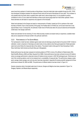 24       Model Development



     wave travel time) upstream of model boundary at Noonkhawa. Using the limited data made available through the JRC, FFWC
     have developed correlations between the measured Pandu level and the level at Noonkhawa 24 hours later. This correlation is
     only possible when the Pandu data is supplied (when water level is above danger level). It is not possible to produce
     correlations for 48 or 72 hour water level estimates as these would require gauge data from India further upstream. Hence
     these estimates are still based on experience and judgment of the forecaster.

     Water level estimates for the Ganges are based on measurements at Farakka, located just 32 km upstream of the model
     boundary at Pankha. Due to close proximity of this gauge, the Farakka data is of limited use, as the wave travel time is only
     approximately 5 hours. Consequently, the estimate of water level at Pankha also takes into account observed and forecasted
     rainfall data in the Ganges catchment.

     Water level estimation for the remaining 15 minor inflow boundary locations are based mainly on experience, available Indian
     data and an assessment of forecast rainfall in the particular catchment.

     3.2.5    PERFORMANCE OF THE SUPER MODEL
     The hydrodynamic model has been validated against water level and discharge using the data for the period of 2007. Similar to
     calibration, overall, comparison of discharge and water levels at many stations show fairly good agreement. Model generated
     water level cannot follow the measured data at few stations. The present model is fairly good for flood forecasting in North-
     West, North-East, North-Central and South-West part of Bangladesh.

     Model performance has also been analyzed at monitoring stations of FFWC in terms of Co-efficient of Determination (R2),
     Nash-Sutcliffe efficiency (NSE) and Mean Squared Error (MSE). Good performance have been achieved at around 30 stations
     where as average performance is observed at about 20 stations during monsoon in 2007-08 hydrological year. Performance at
     rest of the monitoring stations could not be analyzed due to unavailability of measured data. The performance category scales:
     good, average, below average, poor and very poor have been described in Appendix-B including scientific background of three
     performance indicator R2, NSE and MSE. The performance of different stations has been shown in Figure 3-3.

     Sample comparison plots of simulated water level of Jamuna, Ganges and Meghna have been presented in Figure 7 at
     Sirajganj, Rajshahi, and Bhairab Bazar respectively.
 