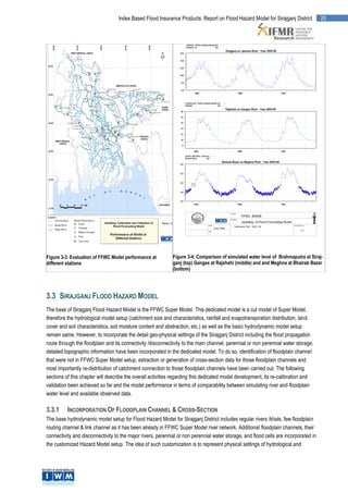 Index Based Flood Insurance Products: Report on Flood Hazard Model for Sirajganj District          25




Figure 3-3: Evaluation of FFWC Model performance at          Figure 3-4: Comparison of simulated water level of Brahmaputra at Siraj-
different stations                                           ganj (top) Ganges at Rajshahi (middle) and and Meghna at Bhairab Bazar
                                                             (bottom)




3.3 SIRAJGANJ FLOOD HAZARD MODEL
The base of Sirajganj Flood Hazard Model is the FFWC Super Model. This dedicated model is a cut model of Super Model,
therefore the hydrological model setup (catchment size and characteristics, rainfall and evapotranspiration distribution, land
cover and soil characteristics, soil moisture content and abstraction, etc.) as well as the basic hydrodynamic model setup
remain same. However, to incorporate the detail geo-physical settings of the Sirajganj District including the flood propagation
route through the floodplain and its connectivity /disconnectivity to the main channel, perennial or non perennial water storage,
detailed topographic information have been incorporated in the dedicated model. To do so, identification of floodplain channel
that were not in FFWC Super Model setup, extraction or generation of cross-section data for those floodplain channels and
most importantly re-distribution of catchment connection to those floodplain channels have been carried out. The following
sections of this chapter will describe the overall activities regarding this dedicated model development, its re-calibration and
validation been achieved so far and the model performance in terms of comparability between simulating river and floodplain
water level and available observed data.

3.3.1     INCORPORATION OF FLOODPLAIN CHANNEL & CROSS-SECTION
The base hydrodynamic model setup for Flood Hazard Model for Sirajganj District includes regular rivers /khals, few floodplain
routing channel & link channel as it has been already in FFWC Super Model river network. Additional floodplain channels, their
connectivity and disconnectivity to the major rivers, perennial or non perennial water storage, and flood cells are incorporated in
the customized Hazard Model setup. The idea of such customization is to represent physical settings of hydrological and
 