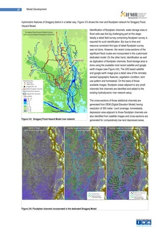 26        Model Development



     hydrometric features of Sirajganj district in a better way. Figure 3-5 shows the river and floodplain network for Sirajganj Flood
     Hazard Model.
                                                                             Identification of floodplain channels, water storage area or
                                                                             flood cells was the big challenging part at this stage.
                                                                             Ideally a detail field survey comprising floodplain survey is
                                                                             required for such identification. But due to time and
                                                                             resource constraint this type of detail floodplain survey
                                                                             was not done. However, the recent cross-sections of the
                                                                             significant flood routes are incorporated in the customized
                                                                             dedicated model. On the other hand, identification as well
                                                                             as digitization of floodplain channels, flood storage area is
                                                                             done using the available most recent satellite and google
                                                                             earth images (see Figure 3-6). The GIS based satellite
                                                                             and google earth image give a detail view of the remotely
                                                                             sensed topographic features, vegetation condition, land
                                                                             use pattern and homestead. On the basis of those
                                                                             available images, floodplain areas adjacent to any small
                                                                             channels /link channels are identified and added to the
                                                                             existing hydrodynamic river network setup.

                                                                             The cross-sections of those additional channels are
                                                                             generated from DEM (Digital Elevation Model) having
                                                                             resolution of 300 meter. Land coverage, homesteads,
                                                                             depression area adjacent to those floodplain channels are
                                                                             also identified from satellite images and cross-sections are
     Figure 3-5: Sirajganj Flood Hazard Model river network                  generated for comparatively low land depressed areas.




     Figure 3-6: Floodplain channels incorporated in the dedicated Sirajganj Model
 