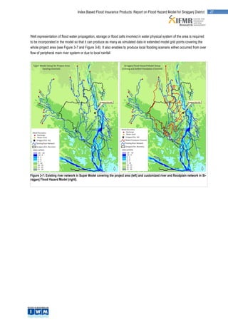Index Based Flood Insurance Products: Report on Flood Hazard Model for Sirajganj District            27




Well representation of flood water propagation, storage or flood cells involved in water physical system of the area is required
to be incorporated in the model so that it can produce as many as simulated data in extended model grid points covering the
whole project area (see Figure 3-7 and Figure 3-8). It also enables to produce local flooding scenario either occurred from over
flow of peripheral main river system or due to local rainfall




Figure 3-7: Existing river network in Super Model covering the project area (left) and customized river and floodplain network in Si-
rajganj Flood Hazard Model (right).
 