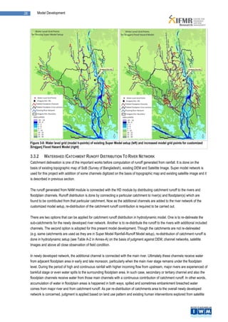 28        Model Development




     Figure 3-8: Water level grid (model h-points) of existing Super Model setup (left) and increased model grid points for customized
     Sirajganj Flood Hazard Model (right)

     3.3.2     WATERSHED /CATCHMENT RUNOFF DISTRIBUTION TO RIVER NETWORK
     Catchment delineation is one of the important works before computation of runoff generated from rainfall. It is done on the
     basis of existing topographic map of SoB (Survey of Bangladesh), existing DEM and Satellite Image. Super model network is
     used for this project with addition of some channels digitized on the basis of topographic map and existing satellite image and it
     is described in previous section.

     The runoff generated from NAM module is connected with the HD module by distributing catchment runoff to the rivers and
     floodplain channels. Runoff distribution is done by connecting a particular catchment to river(s) and floodplain(s) which are
     found to be contributed from that particular catchment. Now as the additional channels are added to the river network of the
     customized model setup, re-distribution of the catchment runoff contribution is required to be carried out.

     There are two options that can be applied for catchment runoff distribution in hydrodynamic model. One is to re-delineate the
     sub-catchments for the newly developed river network. Another is to re-distribute the runoff to the rivers with additional included
     channels. The second option is adopted for this present model development. Though the catchments are not re-delineated
     (e.g. same catchments are used as they are in Super Model Rainfall-Runoff Model setup), re-distribution of catchment runoff is
     done in hydrodynamic setup (see Table A-2 in Annex-A) on the basis of judgment against DEM, channel networks, satellite
     Images and above all close observation of field condition.

     In newly developed network, the additional channel is connected with the main river. Ultimately these channels receive water
     from adjacent floodplain area in early and late monsoon, particularly when the main river stage remains under the floodplain
     level. During the period of high and continuous rainfall with higher incoming flow from upstream, major rivers are experienced of
     bankfull stage or even water spills to the surrounding floodplain area. In such case, secondary or tertiary channel and also the
     floodplain channels receive water from those main channels with a continuous contribution of catchment runoff. In other words,
     accumulation of water in floodplain areas is happened in both ways; spilled and sometimes embankment breached water
     comes from major river and from catchment runoff. As par re-distribution of catchments area to the overall newly developed
     network is concerned, judgment is applied based on land use pattern and existing human interventions explored from satellite
 