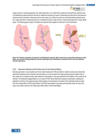 Index Based Flood Insurance Products: Report on Flood Hazard Model for Sirajganj District            29




image and also on existing topographic map, fields observation, etc. Finally within a particular sub-catchment, catchment area
is re-distributed to adopt catchment influence for additional channel(s) by means of fractionalize the total area for that particular
catchment which lowering the influenced area for main river(s). As a whole, the areal sum of all fractionalized catchment area
for a single catchment is maintained same as it is distributed mainly to major river(s) in coarse model setup (like in Super Model
setup). The following figures (Figure 3-9) depicts the approach been applied for catchment runoff re-distribution.




Figure 3-9: Thematic presentation of catchment runoff distribution approach. Main channel and corresponding catchment area (left
figure), main channel including additional channels (middle figure) and re-distribution of catchment area to main and additional
channels (right figure)




3.3.3     BOUNDARY GENERATION FOR SIRAJGANJ FLOOD HAZARD MODEL
Boundary generation is very important part of any model development. Without reliable or realistic boundary data observation
/generation /estimation both at upstream and downstream, one cannot expect the model would give good simulation data. In
fact, quality and /or realistic boundary data dictate the model largely on how good calibration and validation of the model can be
achieved. The dedicated Sirajganj Model is a cut model of FFWC Super Model with necessary customization, detailing and
adaptation according to the project purposes. Both upstream and downstream boundaries of this dedicated model are taken
from the simulated data of FFWC Super Model. The FFWC Super Model is reasonably well calibrated model for most of the
major rivers system covered in the model setup (IWM, 2009), in North-West Region.
 