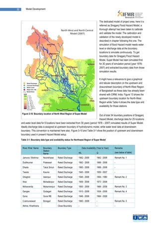 30        Model Development



                                                                                           The dedicated model of project area, here it is
                                                                                           referred as Sirajganj Flood Hazard Model, a
                                                                                           thorough attempt has been taken to calibrate
                                                                                           and validate the model. The calibration and
                                                                                           validation of the newly developed model is
                                                                                           described in chapter following this one. The
                                                                                           simulation of flood Hazard model needs water
                                                                                           level or discharge data at the boundary
                                                                                           locations to simulate continuously. To get
                                                                                           boundary data for Sirajganj Flood Hazard
                                                                                           Model, Super Model has been simulated first
                                                                                           for 30 years of simulation period (year 1978-
                                                                                           2007) and extracted boundary data from those
                                                                                           simulation results.

                                                                                           It might have a relevance to give a graphical
                                                                                           and tabular description on the upstream and
                                                                                           dowunstream boundary of North-West Region
                                                                                           of Bangladesh as these data has already been
                                                                                           shared with CIRM, India. Figure 13 shows the
                                                                                           upstream boundary location for North-West
                                                                                           Region while Table 4 shows the data type and
                                                                                           availability for those stations.

      Figure 3-10: Boundary location of North West Region of Super Model
                                                                                      Out of total 34 boundary positions of Sirajganj
                                                                                      Hazard Model, discharge data for 25 locations
     and water level data for 9 locations have been extracted from 30 years (period 1978 – 2007) simulated results of Super Model.
     Ideally discharge data is assigned at upstream boundary of hydrodynamic model, while water level data at downstream
     boundary. This convention is maintained here also. Figure 3-10 and Table 3-1 show the position of upstream and downstream
     boundary used in present Hazard Model setup.
     Table 3-1: Boundary data type and availability status for Northwest Region of Super Model


      River /Khal Name      Boundary       Boundary Type              Data Availability (Year to Year)     Remarks
                            Station
                            Name                                 WL                    Q                   (see below of table)

      Jamuna / Brahma-      Noonkhawa      Rated Discharge       1962 - 2008           1962 - 2008         Remark No. 1
      putra
      Dudhkumar             Poteswari      Rated Discharge       1962 - 2008           1968 - 2008         -

      Dharla                Taluk Simul-   Rated Discharge       1965 - 2008           1968 - 2008         -
                            bari
      Teesta                Kaunia         Rated Discharge       1945 - 2008           1959 - 2007         -

      Ghaghot               Islampur       Rated Discharge       1946 - 2008           1964 - 1980         Remark No. 2

      Atrai                 Mohadevpur     Rated Discharge       1959 - 2008           1973 - 2008

      Mohananda             Mokarrampur    Rated Discharge       1950 - 2008           1966 - 2008         Remark No. 3

      Ganges                Godagari       Rated Discharge       1910 - 2008           1934 - 2008         Remark No. 4

      Gorai                 Gorai RB       Rated Discharge       1946 - 2008           1964 - 2008
      CJamuneswari          Boragari       Rated Discharge       1960 - 2008           -                   Remark No. 5

      Akhira, Kharkharia                   Close Boundary        -                     -                   -
 
