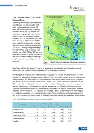 32        Model Development




     3.3.4 CALIBRATION AND VALIDATION OF
     SIRAJGANJ MODEL
     The hydrodynamic model has been calibrated first
     against the water level data recorded at BWDB
     regular monitoring stations for monsoon 2007
     period. After successful calibration of the model,
     validation is done for year 2004 and 1998 flood
     years without changing any parameters’ value or
     hydrometric data (e.g. cross-section, floodplain
     topography, etc.). The point should be kept in mind
     that no Brahmaputra Right Embankment (BRE)
     breach condition is considered either in the base
     year (2007) or in any other flooding scenario from
     1978 to 2007 at first stage. Though in later stage,
     three different model setups for past three major
     floods like flood in 1998, 2004 and 2007 have been
     developed incorporating the required information of
     BRE breach occurred in those years. Reporting on
     those three separate model development is given in
     Section 3.3.
                                                             Figure 3-11: Water level comparison points for calibration and validation of
                                                             the model


     Nevertheless, calibration and validation of model for the respective year against available water level data at monitoring
     locations in and near outside of the study area (see Figure 3-11) show fairly good resemble.

     Other than graphical comparison, some statistical analyses usually applied for evaluation of model performance have been
     also done. This statistical analysis includes calculating Maximum Positive Error, Mean Absolute Error (MAE), Peak Error, Mean
     Square Error (MSE), Root Mean Square Error (RMSE), Co-relation Co-efficient (R2), Nash–Sutcliffe Efficiency Co-efficient
     (NSE) between observed and simulated water level data. In addition, using a combined scale calculated from R2, NSE and
     MSE for each and every station, performance of the model has been categorized as good, average, below average, poor and
     very poor. The performance category scales: good, average, below average, poor and very poor have been described in
     Appendix-B including scientific background of three performance indicator R2, NSE and MSE. The performance of different
     stations has been shown in Figure 3-12 to Figure 3-28 and Table 3-3 to Table 3-4. Calibration for all points shown in Figure
     3-11 could not be possible due to non-availability of measured data. This has been the case for other two comparison years
     also. As such, comparisons are shown here only for those stations only where water level data are available for particular year.

     Table 3-3: Statistical parameter values for model performance (Year 2007)


                Parameters                                   Values for different stations

                                           Ullapara      Sirajganj   Chanchakair             Baral   Bhaghabari

      Max. Positive Error                     0.35           0.51            1.33             0.64         0.91

      Max. Negative Error                     -1.99         -0.47           -0.99            -0.59        -0.66

      Peak Observed Value                    13.66          14.95           11.57            11.98        11.58
      Peak Modelled Value                    12.39          15.36           12.52            12.34        12.25

      Peak Error                              1.27          -0.41           -0.95            -0.36        -0.67
 