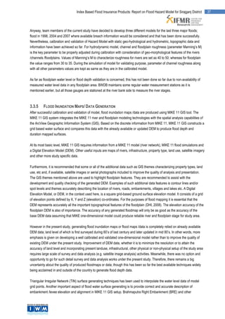 Index Based Flood Insurance Products: Report on Flood Hazard Model for Sirajganj District          37




Anyway, team members of the current study have decided to develop three different models for the last three major floods;
flood in 1998, 2004 and 2007 where available breach information would be considered and that has been done successfully.
Nevertheless, calibration and validation of Hazard Model with static geo-hydrological and hydrometric, topographic data and
information have been achieved so far. For hydrodynamic model, channel and floodplain roughness (parameter Manning’s M)
is the key parameter to be properly adjusted during calibration with consideration of geo-morphological features of the rivers
/channels /floodplains. Values of Manning’s M to characterize roughness for rivers are set as 40 to 50; whereas for floodplain
the value ranges from 30 to 35. During the simulation of model for validating purpose, parameter of channel roughness along
with all other parameters values are kept as same as they are in the calibrated model.

As far as floodplain water level or flood depth validation is concerned, this has not been done so far due to non-availability of
measured water level data in any floodplain area. BWDB maintains some regular water measurement stations as it is
mentioned earlier, but all those gauges are stationed at the river bank side to measure the river stages.



3.3.5     FLOOD INUNDATION MAPS/ DATA GENERATION
After successful calibration and validation of model, flood inundation maps /data are produced using MIKE 11 GIS tool. The
MIKE 11 GIS system integrates the MIKE 11 river and floodplain modeling technologies with the spatial analysis capabilities of
the ArcView Geographic Information System (GIS). Based on the discrete information from MIKE 11, MIKE 11 GIS constructs a
grid based water surface and compares this data with the already available or updated DEM to produce flood depth and
duration mapped surfaces.

At its most basic level, MIKE 11 GIS requires information from a MIKE 11 model (river network), MIKE 11 flood simulations and
a Digital Elevation Model (DEM). Other useful inputs are maps of rivers, infrastructure, property type, land use, satellite imagery
and other more study specific data.

Furthermore, it is recommended that some or all of the additional data such as GIS themes characterizing property types, land
use, etc and, if available, satellite images or aerial photographs included to improve the quality of analysis and presentation.
The GIS themes mentioned above are used to highlight floodplain features. They are recommended to assist with the
development and quality checking of the generated DEM. Examples of such additional data features is contour lines and/or
spot levels and themes accurately describing the location of rivers, roads, embankments, villages and lakes etc. A Digital
Elevation Model, or DEM, in the context used here, is a square grid-based ground surface elevation model. It consists of a grid
of elevation points defined by X, Y and Z (elevation) co-ordinates. For the purposes of flood mapping it is essential that the
DEM represents accurately all the important topographical features of the floodplain (DHI, 2008). The elevation accuracy of the
floodplain DEM is also of importance. The accuracy of any generated floodmap will only be as good as the accuracy of the
base DEM data assuming that MIKE one-dimensional model could produce reliable river and floodplain stage for study area.

However in the present study, generating flood inundation maps or flood maps /data is completely relied on already available
DEM data; land level of which is first surveyed during 60’s of last century and later updated in mid 80’s. In other words, more
emphasis is given on developing a well calibrated and validated one-dimensional model rather than to improve the quality of
existing DEM under the present study. Improvement of DEM data, whether it is to minimize the resolution or to attain the
accuracy of land level and incorporating present landuse, infrastructural, other physical or non-physical setup of the study area
requires large scale of survey and data analysis (e.g. satellite image analysis) activities. Meanwhile, there was no option and
opportunity to go for such detail survey and data analysis works under the present study. Therefore, there remains a big
uncertainty about the quality of produced floodmaps or data; though this has been so far the best available techniques widely
being acclaimed in and outside of the country to generate flood depth data.

Triangular Irregular Network (TIN) surface generating techniques has been used to interpolate the water level data of model
grid points. Another important aspect of flood water surface generating is to provide correct and accurate description of
embankment /levee elevation and alignment in MIKE 11 GIS setup. Brahmaputra Right Embankment (BRE) and other
 