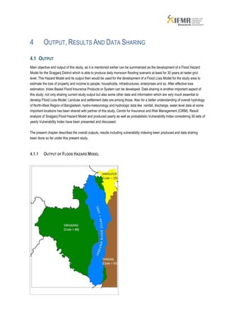 4        OUTPUT, RESULTS AND DATA SHARING

4.1 OUTPUT
Main objective and output of this study, as it is mentioned earlier can be summarized as the development of a Flood Hazard
Model for the Sirajganj District which is able to produce daily monsoon flooding scenario at least for 30 years at raster grid
level. This Hazard Model and its output then would be used for the development of a Flood Loss Model for the study area to
estimate the loss of property and income to people, households, infrastructures, enterprises and so. After effective loss
estimation, Index Based Flood Insurance Products or System can be developed. Data sharing is another important aspect of
this study; not only sharing current study output but also some other data and information which are very much essential to
develop Flood Loss Model. Landuse and settlement data are among those. Also for a better understanding of overall hydrology
of North-West Region of Bangladesh, hydro-meteorology and hydrologic data like rainfall, discharge, water level data at some
important locations has been shared with partner of this study, Centre for Insurance and Risk Management (CIRM). Result
analysis of Sirajganj Flood Hazard Model and produced yearly as well as probabilistic Vulnerability Index considering 30 sets of
yearly Vulnerability Index have been presented and discussed.

The present chapter describes the overall outputs, results including vulnerability indexing been produced and data sharing
been done so far under this present study.



4.1.1    OUTPUT OF FLOOD HAZARD MODEL
 