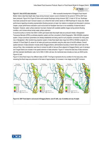 Index Based Flood Insurance Products: Report on Flood Hazard Model for Sirajganj District        41



Figure 4-1: Area of XYZ value extraction                              After successful development of Sirajganj Flood Hazard
Model, historic daily flood depth data /maps during monsoon season (June to October) for the period of 1978 to 2007 have
been produced. Figure 34 to Figure 35 show some sample floodmaps during monsoon 2007. A total of 152 nos. floodmaps
have been produced for each monsoon season; as a whole the total number stands on 4560 floodmaps for study area. Model
performance regarding simulating representative flooding scenario at major river stations is analyzed and discussed in previous
chapter, proper performance evaluation could not be done for floodplain level due to non-availability of observed data in
floodplain. However, water surface extension has been checked with available satellite images during extreme flooding
condition, and it shows almost similar water surface extension.
It would be worthy to mention that 300m X 300m grid based daily flood depth data are produced initially in Bangladesh
Transverse Mercator (BTM) co-ordinate projection system and then converted to World Geographic 1984 (WGS84) projection
system. Unique conversion parameters are already established and being used for such projection conversion for many years
now in Bangladesh. After transforming projection system of daily flood depth data /maps from BTM to WGS84 Longitude (X),
Latitude (Y) Flood Depth (Z) values for all raster grid points are extracted using the utility tools of ArcGIS software. Overall
spatial extension of data extraction includes whole Sirajganj District, administrative boundary of which falls at both side of the
Jamuna River. Also consideration was there to include full width of Jamuna River adjacent to Sirajganj District, part of Jamalpur
and Tangail District are included in the spatial extension of data extraction. Figure 4-1 shows the total area of data extraction
with their standard identification code. As for 300m X 300m cell size, the mentioned area includes as many as 40243 points.
Figure 4-2 and
Figure 4-3 show flood maps of six different dates of 2007. First figure represents the dry condition for the study area, while
remaining five flood maps are produced on the basis of approximately 1m increase in river stage during 2007 monsoon.




Figure 4-2: 2007 Flood depth in and around of Sirajganj District; June 07 (left), July 12 (middle) and July 18 (right)
 
