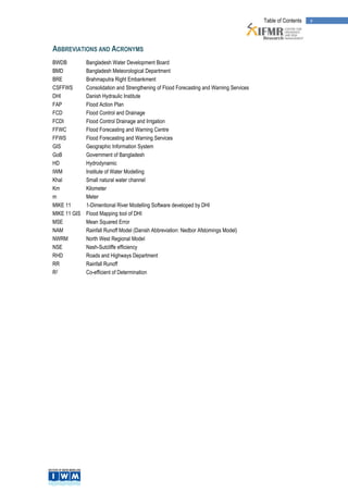 Table of Contents   v



ABBREVIATIONS AND ACRONYMS
BWDB          Bangladesh Water Development Board
BMD           Bangladesh Meteorological Department
BRE           Brahmaputra Right Embankment
CSFFWS        Consolidation and Strengthening of Flood Forecasting and Warning Services
DHI           Danish Hydraulic Institute
FAP           Flood Action Plan
FCD           Flood Control and Drainage
FCDI          Flood Control Drainage and Irrigation
FFWC          Flood Forecasting and Warning Centre
FFWS          Flood Forecasting and Warning Services
GIS           Geographic Information System
GoB           Government of Bangladesh
HD            Hydrodynamic
IWM           Institute of Water Modelling
Khal          Small natural water channel
Km            Kilometer
m             Meter
MIKE 11       1-Dimentional River Modelling Software developed by DHI
MIKE 11 GIS   Flood Mapping tool of DHI
MSE           Mean Squared Error
NAM           Rainfall Runoff Model (Danish Abbreviation: Nedbor Afstomings Model)
NWRM          North West Regional Model
NSE           Nash-Sutcliffe efficiency
RHD           Roads and Highways Department
RR            Rainfall Runoff
R2            Co-efficient of Determination
 