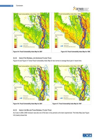 44        Conclusion




     Figure 4-4: Flood Vulnerability Index Map for 2007                            Figure 4-5: Flood Vulnerability Index Map for 1998



     4.2.2     INDEX FOR NORMAL OR AVERAGE FLOOD YEAR
     Figure 4-6 and Figure 4-7 show Flood Vulnerability Index Map for two normal or average flood year in recent time.




     Figure 4-6: Flood Vulnerability Index Map for 2001              Figure 4-7: Flood Vulnerability Index Map for 1997



     4.2.3     INDEX FOR BELOW THAN NORMAL FLOOD YEAR
     As it was in 2009, 2006 monsoon was also one of the lean or dry periods so far been experienced. The Index Map (see Figure
     4-8) clearly shows that
 