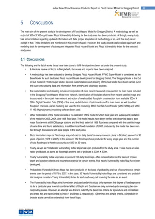 Index Based Flood Insurance Products: Report on Flood Hazard Model for Sirajganj District        49




5         CONCLUSION
The main aim of the present study is the development of Flood Hazard Model for Sirajganj District. A methodology as well as
output of 300m X 300m grid based Flood Vulnerability Indexing for the study area has been produced. Al though, every study
has some limitation regarding updated information and data, proper adaptation of methodology or so, and this study is not
except in that. Those limitations are mentioned in this present chapter. However, the study utilized best available approach and
modeling tools for development of subsequent integrated Flood Hazard Model and Flood Vulnerability Index for the selected
study area.


5.1 CONCLUSIONS
The following are the list of works those have been done to fulfill the objectives been set under the present study.
     •    A literature review on floods in Bangladesh, its causes and impacts have been analyzed.

     •    A methodology has been adopted to develop Sirajganj Flood Hazard Model. FFWC Super Model is considered as the
          Base Model for such dedicated Flood Hazard Model development for SIrajganj District. The Sirajganj Model is the Cut
          or Sub model of FFWC Super Model. Several customizations and detailing of this Sub Model have been carried out in
          the study area utilizing data and information from primary and secondary sources.

     •    the customization and detailing includes incorporation of most recent measured cross-section for main rivers included
          in the Siragjang Flood Hazard Model river network, identification of floodplain channel from recent satellite image and
          incorporated in the model river network, extraction of newly added floodplain cross-section from available 300m X
          300m Digital Elevation Data (DEM) of the area, re-distribution of catchment runoff to main rivers as well to added
          floodplain channels. As far modeling tool used for this modeling, MIKE Rainfall-Runoff Model (MIKE NAM) and MIKE
          11 HD (Hydrodynamic) modeling software been used.

     •    Other modification of the model consists of re-calibration of the model for 2007 flood year and subsequent validation
          of the model for 2006, 2004, and 1998 flood year. The model results have been verified with observed data of past
          major flood events at BWDB gauge stations and the flood extent of 1998 flood was compared with the satellite image
          of same time and found satisfactory. In addition local flood inundation of 2007 produced by the model has been veri-
          fied through discussions with local people in the study area.

     •    Flood inundation maps or Floodmaps are produced on daily basis for every monsoon (June to October) season for 30
          years of period (1978 to 2007). In this account, 152 floodmaps have produced for every single year and the number
          of total floodmaps is thereby accounts as 4560 for 30 years.

     •    Yearly as well as Probabilistic Vulnerability Index Maps has been produced for the study area. These maps are also
          raster grid based, as same as floodmaps and the cell or grid size is 300m X 300m.

     •    Yearly Vulnerability Index Map takes in account 152 daily floodmaps. After reclassification on the basis of chosen
          depth and duration criteria and recurrence analysis for certain events, final Yearly Vulnerability Index Map have been
          developed.

     •    Probabilistic Vulnerability Index Maps has been produced on the basis of probability analysis of occurrence of certain
          events over the period of 1978 to 2007. In this case, 30 Yearly Vulnerability Index Maps are considered and probabil-
          istic analysis considers Yearly Vulnerability Index for each and every cell covering the area as an event.

     •    The Vulnerability Index Maps what have been produced under this study only represent the degree of flooding scena-
          rio for a particular year in which combined effect of Depth and Duration are only summed up by averaging two cor-
          responding scales. However, an attempt was there to indentify the basic loss criteria for agriculture and homestead
          and these two are represented by Index 1 and Index 2, respectively. Other than this simple criteria, vulnerability in
          broader scale cannot be understood from these Maps.
 