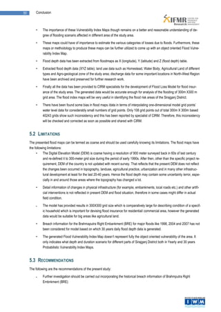 50        Conclusion



          •    The importance of these Vulnerability Index Maps though remains on a better and reasonable understanding of de-
               gree of flooding scenario affected in different area of the study area.

          •    These maps could have of importance to estimate the various categories of losses due to floods. Furthermore, these
               maps or methodology to produce these maps can be further utilized to come up with an object oriented Flood Vulne-
               rability Index Map.

          •    Flood depth data has been extracted from floodmaps as X (longitude), Y (latitude) and Z (flood depth) table.

          •    Extracted flood depth data (XYZ table); land use data such as Homestead, Water Body, Agricultural Land of different
               types and Agro-geological zone of the study area; discharge data for some important locations in North-West Region
               have been archived and preserved for further research work.

          •    Finally all the data has been provided to CIRM specialists for the development of Flood Loss Model for flood insur-
               ance of the study area. The generated data would be accurate enough for analysis of the flooding of 300m X300 m
               grid area. The flood index maps will be very useful in identifying the flood risk areas of the Sirajganj District.

          •    There have been found some bias in flood maps /data in terms of interpolating one-dimensional model grid points’
               water level data for considerably small numbers of grid points. Only 108 grid points out of total 300m X 300m based
               40243 grids show such inconsistency and this has been reported by specialist of CIRM. Therefore, this inconsistency
               will be checked and corrected as soon as possible and shared with CIRM.


     5.2 LIMITATIONS
     The presented flood maps can be termed as coarse and should be used carefully knowing its limitations. The flood maps have
     the following limitations:
          •     The Digital Elevation Model (DEM) is coarse having a resolution of 900 meter surveyed back in 60s of last century
                and re-defined it to 300-meter grid size during the period of early 1990s. After then, other than the specific project re-
                quirement, DEM of the country is not updated with recent survey. That reflects that the present DEM does not reflect
                the changes been occurred in topography, landuse, agricultural practice, urbanization and in many other infrastruc-
                tural development at least for the last 20-40 years. Hence the flood depth may contain some uncertainty /error, espe-
                cially in and around those areas where the topography has changed a lot.

          •    Detail information of changes in physical infrastructure (for example, embankments, local roads etc.) and other artifi-
               cial interventions is not reflected in present DEM and flood situation, therefore in some cases might differ in actual
               field condition.

              The model has provided results in 300X300 grid size which is comparatively large for describing condition of a specif-
               ic household which is important for devising flood insurance for residential/ commercial area, however the generated
               data would be suitable for big areas like agricultural land.

          •    Breach information for the Brahmaputra Right Embankment (BRE) for major floods like 1998, 2004 and 2007 has not
               been considered for model based on which 30 years daily flood depth data is generated.

          •    The generated Flood Vulnerability Index Map doesn’t represent fully the object oriented vulnerability of the area. It
               only indicates what depth and duration scenario for different parts of Sirajganj District both in Yearly and 30 years
               Probabilistic Vulnerability Index Maps.


     5.3 RECOMMENDATIONS
     The following are the recommendations of the present study:

              Further investigation should be carried out incorporating the historical breach information of Brahmputra Right
               Embnkment (BRE)
 