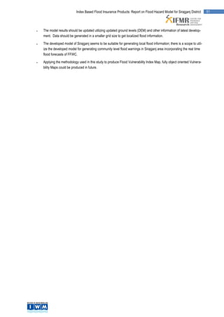 Index Based Flood Insurance Products: Report on Flood Hazard Model for Sirajganj District         51




   The model results should be updated utilizing updated ground levels (DEM) and other information of latest develop-
    ment. Data should be generated in a smaller grid size to get localized flood information.

   The developed model of Sirajganj seems to be suitable for generating local flood information; there is a scope to util-
    ize the developed model for generating community level flood warnings in Sirajganj area incorporating the real time
    flood forecasts of FFWC.

   Applying the methodology used in this study to produce Flood Vulnerability Index Map, fully object oriented Vulnera-
    bility Maps could be produced in future.
 