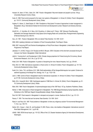 Index Based Flood Insurance Products: Report on Flood Hazard Model for Sirajganj District       53




Hossain, M., Islam, A.T.M.A., Saha, S.K. 1987. Floods in Bangladesh: Recurrent disaster and people's survival, 104 pp.
  Universities Research Centre, Dhaka.

Huda, N. 1989. Flood control proposal for the major river systems of Bangladesh. In: Ahmad, M. (Editor): Flood in Bangladesh,
  pp. 116-131. Community Development Library, Dhaka.

Hughes, R., Adnan, S., Dalal-Clayton, B. 1994. Floodplains or flood plans? A review of approaches to water management in
  Bangladesh, 94 pp. International Institute for Environment and Development London; Research and Advisory Services,
  Dhaka.

Imhoff, M. L., C. Vermillion, M. H. Story, A.M. Choudhury, A. Gafoor and F. Polcyn. 1987. Monsoon Flood Boundary
   Delineation and Damage Assessment Using Space borne Imaging Radar and Landsat Data, Photogrammetric Engineering
   & Remote Sensing 53 (4): 405-413.

Ives, J.D. 1991. Floods in Bangladesh: Who is to blame? New Scientist, 13.4.1991: 34-37.

IWM. 2009. Updating Calibration and Validation of Flood Forecasting Model. Final Report. Dhaka.

IWM. 2007. Improving WFP and Partners Knowledgebase on Flood Prone Areas in Bangladesh. United Nations World Food
  Programme, Final Report.

Jakobsen, Fl., A.K.M.Z. Hoque, G.N. Paudyal and Md.S. Bhuiyan. 2005. Evaluation of the short-term processes forcing the
   monsoon river floods in Bangladesh. Water International

Jylhä K., Tuomenvirta H. and Ruosteenoja K. 2004. Climate change projections for Finland during the 21st century, Boreal
   Environment Research, Vol. 9, No. 2, pp 127-152.

Khalil, G.M. 1990. Floods in Bangladesh: A question of disciplining the rivers. Natural Hazards, Vol.3, pp. 379-401.

Khan, Md. A.H. 1989. International cooperation on flood control. In: Ahmad, M. (Editor): Flood in Bangladesh, pp. 151-153.
  Community Development Library, Dhaka.

Kuehl, S.A., Hariu, T.M., and Moore, W.S. 1989. Shelf sedimentation off the Ganges-Brahmaputra river system: Evidence for
  sediment bypassing to the Bengal Fan. Geology. Vol. 17. pp. 1132-1135.

Latif, A. 1989. Control of flood in Bangladesh-need for international cooperation. In: Ahmad, M. (Editor): Flood in Bangladesh,
   pp. 97-106. Community Development Library, Dhaka.

Matin, M.A., HussainN, Md.A. 1989. Hydrological aspects of 1988 flood. In: Ahmad, M. (Editor): Flood in Bangladesh, pp. 61-
  76. Community Development Library, Dhaka.

Miah, M.M. 1988. Flood in Bangladesh: A hydromorphological study of the 1987 flood, 107 pp. Academic Publishers, Dhaka.

Nishat, A. 1998. A discussion on flood management in Bangladesh. The 1998 Deluge-Developing Coping Capacities, Special
   Workshop on the 1998 flood, Nagorik Durjog-Mokabela Uddogh, Dhaka, Bangladesh.

Paul, B.K.1997. Flood research in Bangladesh in retrospect and prospect: a review. Geoforum 28, No. 2, pp. 121-131.

Pearce, F. 1991: The rivers that won't be tamed. New Scientist, 13.4.1991: 38-41

Rasid, H. and Paul, B.K. 1987. Flood problems in Bangladesh: Is there any indigenous solution? Environmental Management
  11, No. 2, pp. 155-173.

Sarker, M.H., Huque, I., Alam, M., and Koudstaal, R. 2003. Rivers, chars, char dwellers of Bangladesh. International Journal of
   River Basin Management, Vol. 1, pp.61-80.

USAID. 1988. OFDA Annual report, pp. 110-122. Office of the U.S. Disaster Assistance Agency for International Development,
  Washington.
 