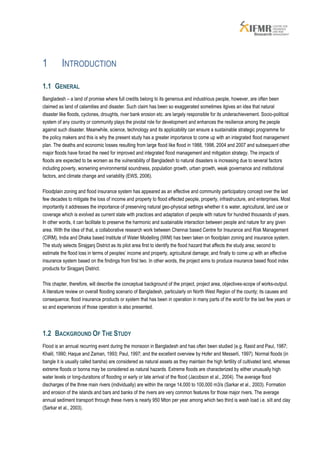 1         INTRODUCTION

1.1 GENERAL
Bangladesh – a land of promise where full credits belong to its generous and industrious people, however, are often been
claimed as land of calamities and disaster. Such claim has been so exaggerated sometimes itgives an idea that natural
disaster like floods, cyclones, droughts, river bank erosion etc. are largely responsible for its underachievement. Socio-political
system of any country or community plays the pivotal role for development and enhances the resilience among the people
against such disaster. Meanwhile, science, technology and its applicability can ensure a sustainable strategic programme for
the policy makers and this is why the present study has a greater importance to come up with an integrated flood management
plan. The deaths and economic losses resulting from large flood like flood in 1988, 1998, 2004 and 2007 and subsequent other
major floods have forced the need for improved and integrated flood management and mitigation strategy. The impacts of
floods are expected to be worsen as the vulnerability of Bangladesh to natural disasters is increasing due to several factors
including poverty, worsening environmental soundness, population growth, urban growth, weak governance and institutional
factors, and climate change and variability (EWS, 2006).

Floodplain zoning and flood insurance system has appeared as an effective and community participatory concept over the last
few decades to mitigate the loss of income and property to flood effected people, property, infrastructure, and enterprises. Most
importantly it addresses the importance of preserving natural geo-physical settings whether it is water, agricultural, land use or
coverage which is evolved as current state with practices and adaptation of people with nature for hundred thousands of years.
In other words, it can facilitate to preserve the harmonic and sustainable interaction between people and nature for any given
area. With the idea of that, a collaborative research work between Chennai based Centre for Insurance and Risk Management
(CIRM), India and Dhaka based Institute of Water Modelling (IWM) has been taken on floodplain zoning and insurance system.
The study selects Sirajganj District as its pilot area first to identify the flood hazard that affects the study area; second to
estimate the flood loss in terms of peoples’ income and property, agricultural damage; and finally to come up with an effective
insurance system based on the findings from first two. In other words, the project aims to produce insurance based flood index
products for Sirajganj District.

This chapter, therefore, will describe the conceptual background of the project, project area, objectives-scope of works-output.
A literature review on overall flooding scenario of Bangladesh, particularly on North West Region of the county; its causes and
consequence; flood insurance products or system that has been in operation in many parts of the world for the last few years or
so and experiences of those operation is also presented.




1.2 BACKGROUND OF THE STUDY
Flood is an annual recurring event during the monsoon in Bangladesh and has often been studied (e.g. Rasid and Paul, 1987;
Khalil, 1990; Haque and Zaman, 1993; Paul, 1997; and the excellent overview by Hofer and Messerli, 1997). Normal floods (in
bangle it is usually called barsha) are considered as natural assets as they maintain the high fertility of cultivated land, whereas
extreme floods or bonna may be considered as natural hazards. Extreme floods are characterized by either unusually high
water levels or long-durations of flooding or early or late arrival of the flood (Jacobson et al., 2004). The average flood
discharges of the three main rivers (individually) are within the range 14,000 to 100,000 m3/s (Sarkar et al., 2003). Formation
and erosion of the islands and bars and banks of the rivers are very common features for those major rivers. The average
annual sediment transport through these rivers is nearly 950 Mton per year among which two third is wash load i.e. silt and clay
(Sarkar et al., 2003).
 