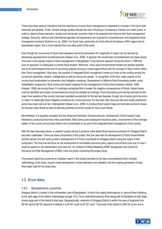 2        Introduction




    There have been several indications that the importance of sound flood management is expected to increase in the future both
    nationally and globally. Firstly, climate change studies indicate that risk of flooding is increasing in inlands and costal zones. In
    order to adapt to these scenarios, society and concerned countries need to be prepared and improve their flood management
    strategy. Secondly, national and international agendas and agreements are required for comprehensive and progressive flood
    management practices (Dubrovin et. al., 2006). For South Asia, particularly for Hindu-Khush-Himalayan (HKH) region and its
    downstream region, this is more relevant than any other parts of the world.

    Even though the occurrence of future flood disasters cannot be prevented, the magnitude of impact can be reduced by
    developing apposite flood countermeasures (Dewan et al., 2006). In general, the construction of embankment and dykes along
    river bank is the popular means of flood management in Bangladesh. It has become apparent during the flood in 1998 that
    such an approach is inadequate to combat flood disaster. Moreover, many socio-environmental threats are already reported
    due to the technological fixes and ill conceiving projects aiming to combat against flood with the concept of ‘flood control’ rather
    than ‘flood management’. Now days, the question of integrated flood management comes out more on the surface among the
    concerned authorities, experts, intelligentsia as well as among the people. In recognition of this fact, water experts of the
    country have emphasized on prevention and mitigation measures. Development of effective flood forecasting system, quick
    rehabilitation programme, flood zoning and hazard mapping for the management of future flood disasters (Nishat, 1998;
    Hossain, 1998) are among those. It is perhaps recognized that to lessen the negative consequences of floods, hazard areas
    must be identified and proper countermeasures should be adopted accordingly. Flood forecasting and warning services for the
    major river systems of the country has been operated successfully for the last two decades, though lots of works yet to be done
    to make it a meaningful flood mitigation proramme for community level. On the other side, there are few and mostly preliminary
    works have been done so far in Bangladesh (Dewan et al., 2006) to produce flood hazard maps and estimate economic losses
    for the past major floods as well as estimate potential economic losses for future such floods.

    Nevertheless, it is arguably accepted that the advanced hydrologic forecast products, development of flood hazard maps
    followed by producing flood loss index parameters, flood zoning and subsequent insurance policy, improvement of the drainage
    pattern of the country are pinnacle fields to be concentrated on as part of the integrated flood management of the country.

    With the idea discussed above, a research project aiming to produce index based flood insurance products for Sirajganj District
    has been undertaken. There are three components of the project; first one deal with the development of Flood Hazard Model
    and the second one will come up with a development of a Flood Loss Model for Sirajganj District using the output of first
    component. The final one will focus on the development of formidable insurance policy against annual flood loss and on how it
    could be applied to the stakeholders and users lev`1el. Institute of Water Modelling (IWM), Bangladesh and Centre for
    Insurance and Risk Management (CIRM), India are jointly conducting this project study.

    The present report thus presents an inception report of the project activities so far been accomplished which includes
    methodology of the study, hazard model development, model calibration and validation and the ongoing generation of daily
    flood depth data for the study area.




    1.3 STUDY AREA

    1.3.1     GEOGRAPHICAL LOCATION
    Sirajganj district is located in the northwestern part of Bangladesh, of which the mighty Brahmaputra or Jamuna River following
    at the right edge of the district. Interestingly enough 10 to 15 km wide Brahmapurtra River along with its floodplain at both sides
    shares large part of the district’s total area. Geographically, extension of Sirajganj District is within the area of longitude from
    89°20’ west to 89°50’ east and in latitude it is 24°00’ south to 24°20’ north. Total area of the district is 2497.92 sq km and is
 