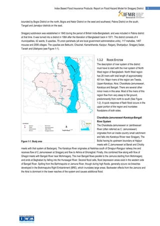 Index Based Flood Insurance Products: Report on Flood Hazard Model for Sirajganj District           3




bounded by Bogra District on the north, Bogra and Nator District on the west and southwest, Pabna District on the south,
Tangail and Jamalpur districts on the east.

Sirajganj subdivision was established in 1845 during the period of British India-Bangladesh, and was included in Pabna district
at that time. It was turned into a district in 1984 after the liberation of Bangladesh back in 1971. The district consists of 4
municipalities, 42 wards, 9 upazilas, 79 union parishads (all are local government administrative units), 117 mahallas, 1467
mouzas and 2006 villages. The upazilas are Belkuchi, Chauhali, Kamarkhanda, Kazipur, Raiganj, Shahjadpur, Sirajganj Sadar,
Tarash and Ullahpara (see Figure 1-1).



                                                                              1.3.2     RIVER SYSTEM
                                                                              The description of river system of the district
                                                                              must have to start with the river system of North
                                                                              West region of Bangladesh. North West region
                                                                              has 28 rivers with total length of approximately
                                                                              401 km. Major rivers of the region are Teesta,
                                                                              Upper-Karatoya, Atrai, Charalkata-Jamuneswari,
                                                                              Karatoya and Bangali. There are several other
                                                                              minor rivers in this area. Most of the rivers of this
                                                                              region flow from very steep to flat ground,
                                                                              predominantly from north to south (See Figure
                                                                              1-2). A quick response of flash flood occurs in the
                                                                              upper portion of the region and inundates
                                                                              floodplains of both sides.

                                                                               Charalkata-Jamuneswari-Karatoya-Bangali
                                                                               River System
                                                                               The Charalkata-Jamuneswari or Jainttnesvari
                                                                               River (often referred as C. Jamuneswari)
                                                                               originates from an inside country small catchment
                                                                               and falls into Karatoya Rriver near Sirajganj. The
Figure 1-1: Study area                                                         Bullai having its upstream boundary at Hajipur
                                                                               meets with C.Jamuneswari at Barati and Chickly
meets with that system at Badarganj. The Karatoya River originates at Nalshisa south of Dinajpur-Rangpur railway line and
receives flow of C.Jamuneswari at Sirajganj and flow to Akhira at Ghoraghat. Finally, this combined flow along with flow of
Ghagot meets with Bangali River near Mohimaganj. The river Bangali flows parallel to the Jamuna starting from Mohimaganj
and ends at Baghabari by falling into the Hurasagar River. Several flood cells, flood depression areas exist in the western side
of Bangali River. Spilling from the Barhmaputra or Jamuna River, though during high floods, generally occurs via breaches
developed in the Brahmaputra Right Embankment (BRE), which inundates large areas. Backwater effects from the Jamuna and
the Atrai is dominant in the lower reaches of the system and causes additional flood.
 