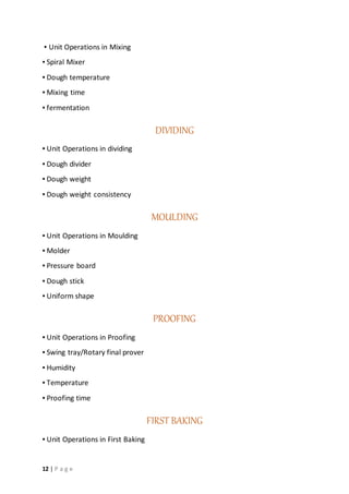 12 | P a g e
▪ Unit Operations in Mixing
▪ Spiral Mixer
▪ Dough temperature
▪ Mixing time
▪ fermentation
DIVIDING
▪ Unit Operations in dividing
▪ Dough divider
▪ Dough weight
▪ Dough weight consistency
MOULDING
▪ Unit Operations in Moulding
▪ Molder
▪ Pressure board
▪ Dough stick
▪ Uniform shape
PROOFING
▪ Unit Operations in Proofing
▪ Swing tray/Rotary final prover
▪ Humidity
▪ Temperature
▪ Proofing time
FIRST BAKING
▪ Unit Operations in First Baking
 