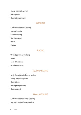 13 | P a g e
▪ Swing tray/rotary oven
▪ Baking time
▪ Baking temperature
COOLING
▪ Unit Operations in Cooling
▪ Natural cooling
▪ Forced cooling
▪ Spiral conveyer
▪ Racks
▪ Trollys
SLICING
▪ Unit Operations in slicing
▪ Slicer
▪ Slice dimensions
▪ Number of slices
SECOND BAKING
▪ Unit Operations in Second baking
▪ Swing tray/rotary oven
▪ Baking time
▪ Baking temperature
▪ Baking speed
FINAL COOLING
▪ Unit Operations in Final Cooling
▪ Natural cooling/Forced cooling
 