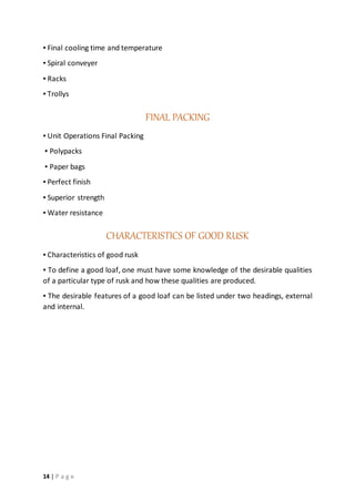 14 | P a g e
▪ Final cooling time and temperature
▪ Spiral conveyer
▪ Racks
▪ Trollys
FINAL PACKING
▪ Unit Operations Final Packing
▪ Polypacks
▪ Paper bags
▪ Perfect finish
▪ Superior strength
▪ Water resistance
CHARACTERISTICS OF GOOD RUSK
▪ Characteristics of good rusk
▪ To define a good loaf, one must have some knowledge of the desirable qualities
of a particular type of rusk and how these qualities are produced.
▪ The desirable features of a good loaf can be listed under two headings, external
and internal.
 