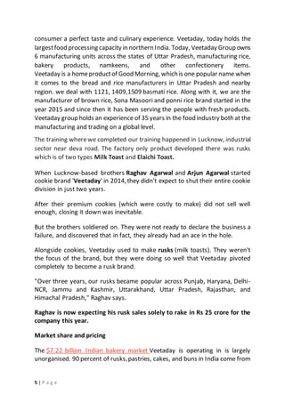 5 | P a g e
consumer a perfect taste and culinary experience. Veetaday, today holds the
largestfood processing capacity in northern India. Today, Veetaday Group owns
6 manufacturing units across the states of Uttar Pradesh, manufacturing rice,
bakery products, namkeens, and other confectionery items.
Veetaday is a homeproductof Good Morning, which is one popular name when
it comes to the bread and rice manufacturers in Uttar Pradesh and nearby
region. we deal with 1121, 1409,1509 basmati rice. Along with it, we are the
manufacturer of brown rice, Sona Masoori and ponni rice brand started in the
year 2015 and since then it has been serving the people with fresh products.
Veetaday group holds an experience of 35 years in the food industry both at the
manufacturing and trading on a global level.
The training wherewe completed our training happened in Lucknow, industrial
sector near deva road. The factory only product developed there was rusks
which is of two types Milk Toast and Elaichi Toast.
When Lucknow-based brothers Raghav Agarwal and Arjun Agarwal started
cookie brand 'Veetaday' in 2014,they didn't expect to shut their entire cookie
division in just two years.
After their premium cookies (which were costly to make) did not sell well
enough, closing it down was inevitable.
But the brothers soldiered on. They were not ready to declare the business a
failure, and discovered that in fact, they already had an ace in the hole.
Alongside cookies, Veetaday used to make rusks (milk toasts). They weren't
the focus of the brand, but they were doing so well that Veetaday pivoted
completely to become a rusk brand.
"Over three years, our rusks became popular across Punjab, Haryana, Delhi-
NCR, Jammu and Kashmir, Uttarakhand, Uttar Pradesh, Rajasthan, and
Himachal Pradesh," Raghav says.
Raghav is now expecting his rusk sales solely to rake in Rs 25 crore for the
company this year.
Market share and pricing
The $7.22 billion Indian bakery market Veetaday is operating in is largely
unorganised. 90 percent of rusks,pastries, cakes, and buns in India come from
 