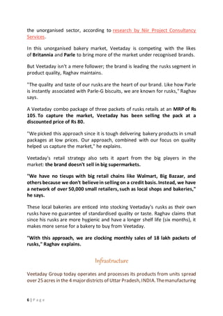 6 | P a g e
the unorganised sector, according to research by Niir Project Consultancy
Services.
In this unorganised bakery market, Veetaday is competing with the likes
of Britannia and Parle to bring more of the market under recognised brands.
But Veetaday isn't a mere follower; the brand is leading the rusks segment in
product quality, Raghav maintains.
"The quality and taste of our rusks are the heart of our brand. Like how Parle
is instantly associated with Parle-G biscuits, we are known for rusks," Raghav
says.
A Veetaday combo package of three packets of rusks retails at an MRP of Rs
105. To capture the market, Veetaday has been selling the pack at a
discounted price of Rs 80.
"We picked this approach since it is tough delivering bakery products in small
packages at low prices. Our approach, combined with our focus on quality
helped us capture the market," he explains.
Veetaday's retail strategy also sets it apart from the big players in the
market: the brand doesn't sell in big supermarkets.
"We have no tieups with big retail chains like Walmart, Big Bazaar, and
others because we don't believein selling on a credit basis. Instead, we have
a network of over 50,000 small retailers, such as local shops and bakeries,"
he says.
These local bakeries are enticed into stocking Veetaday's rusks as their own
rusks have no guarantee of standardised quality or taste. Raghav claims that
since his rusks are more hygienic and have a longer shelf life (six months), it
makes more sense for a bakery to buy from Veetaday.
"With this approach, we are clocking monthly sales of 18 lakh packets of
rusks," Raghav explains.
Infrastructure
Veetaday Group today operates and processes its products from units spread
over 25acres in the 4 majordistricts of Uttar Pradesh,INDIA.Themanufacturing
 