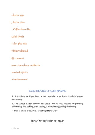 9 | P a g e
2.butterkaju
3.butterpista
4.Coffee choco chip
5.desi ajwain
6.desi ghee atta
7.Honeyalmond
8.jeera masti
9.mexicanacheese andherbs
10.mix dry fruits
11.tender coconut
BASIC PROCESS OF RUSK MAKING
1. Pre- mixing of ingredients as per formulation to form dough of proper
consistency.
2. The dough is then divided and pieces are put into moulds for proofing,
followed by first baking, then cooling, second baking and again cooling.
3. Then the final product is packed tight for supply.
BASIC INGREDIENTS OF RUSK
 