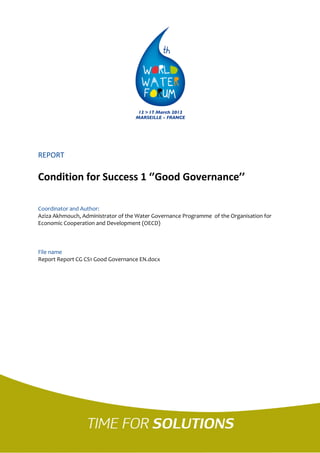 REPORT 
Condition for Success 1 ‘’Good Governance’’ 
Coordinator and Author: 
Aziza Akhmouch, Administrator of the Water Governance Programme of the Organisation for Economic Cooperation and Development (OECD) 
File name 
Report Report CG CS1 Good Governance EN.docx 
 