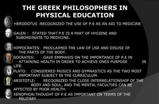 THE GREEK PHILOSOPHERS IN
PHYSICAL EDUCATION
HERODOTUS :RECOGNIZED THE USE OF P.E AS AN AID TO MEDICINE
GALEN : STATED THAT P.E IS A PART OF HYGIENE AND
SUBORDINATE TO MEDICINE.
HIPPOCRATES: PROCLAIMED THE LAW OF USE AND DISUSE OF
THE PARTS OF THE BODY.
SOCRATES: GAVE EMPHASIS ON THE IMPORTANCE OF P.E IN
ATTAINING HEALTH IN ORDER TO ACHIEVE ONES PURPOSE IN
LIFE.
PLATO: CONSIDERED MUSICS AND GYMNASTICS AS THE TWO MOST
IMPORTANT SUBJECT IN THE CURRICULUM.
ARISTOTLE: RECOGNIZED THE CLOSE INTERRELATIONSHIP OF THE
BODY AND SOUL, AND THE MENTAL FACULTIES CAN BE
AFFECTED BY POOR HEALTH.
XENOPHON:THOUGHT OF P.E AS IMPORTANT ON TERMS OF THE
MILITARY
 