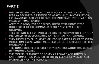 PART II
 WEALTH BECAME THE OBJECTIVE OF MOST CITIZENS, AND VULGAR
DISPLAY BECAME THE ESSENCE OF WEALTH. LUXURY CORRUPTION,
EXTRAVAGANCE AND VICE BECAME COMMON PLACE IN THE VARIOUS
PHASE OF ROMAN LIVING.
 AFTER THE CONQUEST OF GREECE, GREEK GYMNASTICS WERE
INTRODUCED TO THE ROMANS, BUT THEY NEVER WELL LIKE
RECEIVED.
 THEY DID NOT BELIEVE IN DEVELOPING THE “BODY BEAUTIFUL”. THEY
PREFERRED TO BE SPECTATORS RATHER THAN PARTICIPANTS.
 THEY PREFERRED CRUEL,GORY, GRUESOME GAMES RATHER TO CLEAN
WHOLESOME EVENT WHICH WERE PLAYED FOR THE BENEFITS OF THE
PARTICIPANTS.
 THE ROMAN DISLIKED OF GREEK PHYSICAL EDUCATION WAS VOICED
IN NUMEROUS WAYS.
 THE ENERMOUS AMOUNT OF MONEY AS REWARD AND PRIZES IN
GAME COMPETITION POINTED TO THE INFLUENCE OF WEALTH AND
MATERIALISM OF THE ROMANS.
 