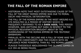 THE FALL OF THE ROMAN EMPIRE
 HISTORIAN NOTE THAT MOST OUTSTANDING CAUSE OF THE
FALL OF THE GREAT ROMAN EMPIRE WAS DUE TO MORAL
DECAY AND PHYSICAL DETERIORATION.
 THE FALL OF THE ROMAN EMPIRE IN THE WEST AROUND A.D
476 RESULTED IA A PERIOD OF HISTORY WHICH IS
FREQUENTLY REFERRED TO AS A DARK AGES, THIS PERIOD
HOWEVER, WAS ANYTHING BUT DARK IN RESPECT TO THE
PHYSICAL REJUVENATION BROUGHT ABOUT BY THE
OVERRUNNING OF THE ROMAN EMPIRE BY THE TEUTONIC
BARBARIAN.
 PARALLEL WITH THE DECLINE AND A FALL OF ROME WAS THE
RISE OF THE CHRISTIANITY AND THE CHURCH WITH AN
INFLUENCE MORE POWERFUL THAN ALL THE ROMAN LEGION.
 FLAVIUS THEODESUS ABOLOISHHED THE OLYMPIC GAMES IN
A.D 394 AS BEING PAGAN.
 