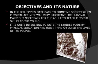 OBJECTIVES AND ITS NATURE
 IN THE PHILIPPINES DATE BACK TO PRIMITIVE SOCIETY WHEN
PHYSICAL ACTIVITY WAS VERY IMPORTANT FOR SURVIVAL,
MAKING IT NECESSARY FOR THE ADULT TO TEACH PHYSICAL
SKILLS TO THE YOUNG.
 IT IS QUITE INTERSTING TO NOTE THE STRIDES MADE BY
PHYSICAL EDUCATION AND HOW IT HAS AFFECTED THE LIVES
OF THE PEOPLE.
 