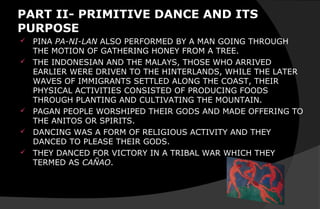 PART II- PRIMITIVE DANCE AND ITS
PURPOSE
 PINA PA-NI-LAN ALSO PERFORMED BY A MAN GOING THROUGH
THE MOTION OF GATHERING HONEY FROM A TREE.
 THE INDONESIAN AND THE MALAYS, THOSE WHO ARRIVED
EARLIER WERE DRIVEN TO THE HINTERLANDS, WHILE THE LATER
WAVES OF IMMIGRANTS SETTLED ALONG THE COAST, THEIR
PHYSICAL ACTIVITIES CONSISTED OF PRODUCING FOODS
THROUGH PLANTING AND CULTIVATING THE MOUNTAIN.
 PAGAN PEOPLE WORSHIPED THEIR GODS AND MADE OFFERING TO
THE ANITOS OR SPIRITS.
 DANCING WAS A FORM OF RELIGIOUS ACTIVITY AND THEY
DANCED TO PLEASE THEIR GODS.
 THEY DANCED FOR VICTORY IN A TRIBAL WAR WHICH THEY
TERMED AS CAÑAO.
 