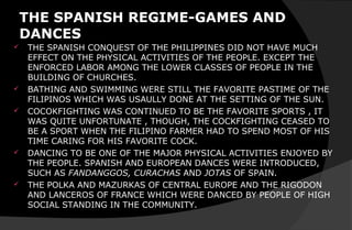 THE SPANISH REGIME-GAMES AND
DANCES
 THE SPANISH CONQUEST OF THE PHILIPPINES DID NOT HAVE MUCH
EFFECT ON THE PHYSICAL ACTIVITIES OF THE PEOPLE. EXCEPT THE
ENFORCED LABOR AMONG THE LOWER CLASSES OF PEOPLE IN THE
BUILDING OF CHURCHES.
 BATHING AND SWIMMING WERE STILL THE FAVORITE PASTIME OF THE
FILIPINOS WHICH WAS USAULLY DONE AT THE SETTING OF THE SUN.
 COCOKFIGHTING WAS CONTINUED TO BE THE FAVORITE SPORTS , IT
WAS QUITE UNFORTUNATE , THOUGH, THE COCKFIGHTING CEASED TO
BE A SPORT WHEN THE FILIPINO FARMER HAD TO SPEND MOST OF HIS
TIME CARING FOR HIS FAVORITE COCK.
 DANCING TO BE ONE OF THE MAJOR PHYSICAL ACTIVITIES ENJOYED BY
THE PEOPLE. SPANISH AND EUROPEAN DANCES WERE INTRODUCED,
SUCH AS FANDANGGOS, CURACHAS AND JOTAS OF SPAIN.
 THE POLKA AND MAZURKAS OF CENTRAL EUROPE AND THE RIGODON
AND LANCEROS OF FRANCE WHICH WERE DANCED BY PEOPLE OF HIGH
SOCIAL STANDING IN THE COMMUNITY.
 