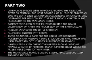 PART TWO
 CEREMONIAL DANCES WERE PERFORMED DURING THE RELIGIOUS
EVENT OR FESTIVAL. THE MOST COLORFUL OF ALL THE CELEBRATIONS
WAS THE SANTA CRUZ DE MAYO OR SANTACRUZAN WHICH CONSISTED
OF PRAYING FOR NINE CONSECUTIVE DAYS AND CULMINATED IN THE
PROCESSION TO THE HERMANO’S HOUSE.
 GAMES WERE PLAYED BY THE FILIPINOS DURING THE GRAND
CELEBRATION OR AFTER THE PROCESSION ON THE SANTACRUZAN.
1. PABITIN: ENJOYED BY THE LITTLE CHILDREN.
2. PALO SEBO: ENJOYED BY THE BOYS
3. JUEGO DE ANILLO: A GAME FOR THE YOUNG MEN RIDING ON
HORSEBACK AND HOLDING A LONG STICK ON ONE HAND WHICH WAS
USED TO GET ANY OF THE RINGS SUSUPENDED IN AN ARCH.
 GAMES WERE PLAYED DURING THE PARTIES SUCH AS JUEGO DE
PRENDA, A GAMES OF FORFEITS, DUPLO, A POETIC JOUST WHERE THE
PRIZES WERE GIVEN TO THE WINNER.
 THE YOUNG GIRLS PLAYED SUNGKA, SIKLOT, PIKO, LUKSONG TINIK
AND HIDE AND SEEK.
 