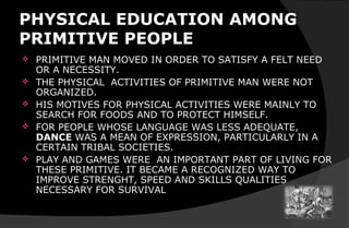 PHYSICAL EDUCATION AMONG
PRIMITIVE PEOPLE
 PRIMITIVE MAN MOVED IN ORDER TO SATISFY A FELT NEED
OR A NECESSITY.
 THE PHYSICAL ACTIVITIES OF PRIMITIVE MAN WERE NOT
ORGANIZED.
 HIS MOTIVES FOR PHYSICAL ACTIVITIES WERE MAINLY TO
SEARCH FOR FOODS AND TO PROTECT HIMSELF.
 FOR PEOPLE WHOSE LANGUAGE WAS LESS ADEQUATE,
DANCE WAS A MEAN OF EXPRESSION, PARTICULARLY IN A
CERTAIN TRIBAL SOCIETIES.
 PLAY AND GAMES WERE AN IMPORTANT PART OF LIVING FOR
THESE PRIMITIVE. IT BECAME A RECOGNIZED WAY TO
IMPROVE STRENGHT, SPEED AND SKILLS QUALITIES
NECESSARY FOR SURVIVAL
 