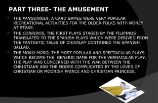 PART THREE- THE AMUSEMENT
 THE PANGUINGUI, A CARD GAMES WERE VERY POPULAR
RECREATIONAL ACTIVITIES FOR THE OLDER FOLKS WITH MONEY
AT STAKE.
 THE CORRIDOS, THE FIRST PLAYS STAGED BY THE FILIPINOS
TRANSLATED TO THE SPANISH PLAYS WHICH WERE DERIVED FROM
THE FANTASTIC TALES OF CHIVALRY CONTAINED THE SPANISH
BALLAD.
 THE MORO-MORO, THE MOST POPULAR AND SPECTACULAR PLAYS
WHICH BECAME THE GENERIC NAME FOR THE VERNACULAR PLAY.
THE PLAY WAS CONCERNED WITH THE WAR BETWEEN THE
CHRISTIANS AND THE MOORS COMPLICATED BY THE LOVES OF
CHRISTIAN OR MOORISH PRINCE AND CHRISTIAN PRINCESS.
 