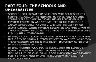 PART FOUR- THE SCHOOLS AND
UNIVERSITIES
 SCHOOLS , COLLEGES AND UNIVERSITIES WERE STABLISHED FOR
FORMAL TRAINING OF THE FILIPINOS. HOWEVER, ONLY FAVORED
YOUTHS WERE ALLOWED TO OBTAIN HIGHER EDUCATION. BUT
PHYSICAL EDUCATION WAS NOT INCLUDED IN THE CURRICULUM.
 ATENEO DE MUNICIPAL DE MANILA, A SCHOOL FOUNDED BY THE
JESUIT FATHERS, WHERE PHYSICAL EDUCATION WAS MADE A PART OF
THE CURRICULUM, INCLUDING THE GYMNASTICS MENTIONED BY JOSE
RIZAL IN HIS AUTOBIOGRAPHY.
 IN 1863, A ROYAL DECREE ESTABLISHED A NORMAL SCHOOL FOR MEN
IN THE CITY OF MANILA. PHYSICAL EDUCATION WAS NOT INCLUDED IN
THE CURRICULUM BUT THERE WAS HEALTH INSPECTION CONDUCTED
IN THE BEGINNING OF CLASS.
 IN 1892, ANOTHER ROYAL DECREE ESTABLISHED THE SUPERIOR
NORMAL SCHOOL FOR WOMEN TEACHERS IN MANILA . PE WAS
INCLUDED IN THEIR CURRICULUM. ROOM GYMNASTICS WAS PROVIDED
FOR THE APPOINTMENT OF ONE INSTRUCTOR WITH A SALARY OF
400.00 PER ANNUM
 