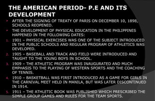 THE AMERICAN PERIOD- P.E AND ITS
DEVELOPMENT
 AFTER THE SIGNING OF TREATY OF PARIS ON DECEMBER 10, 1898,
SCHOOLS REOPENED.
 THE DEVELOPMENT OF PHYSICAL EDUCATION IN THE PHILIPPINES
HAPPENED IN THE FOLLOWING DATES:
1. 1901 – PHYSICAL EXERCISES WAS ONE OF THE SUBJECT INTRODUCED
IN THE PUBLIC SCHOOLS AND REGULAR PROGRAM OF ATHLETICS WAS
DEVELOPED.
2. 1905 – BASEBALL AND TRACK AND FIELD WERE INTRODUCED AND
TAUGHT TO THE YOUNG BOYS IN SCHOOL.
3. 1909 – THE ATHLETIC PROGRAM WAS INAUGURATED AND MUCH
EMPHASIS TO THE PLAYING OF WESTERN SPORTS AND THE COACHING
OF TENNIS.
4. 1910 – BASKETBALL WAS FIRST INTRODUCED AS A GAME FOR GIRLS IN
THE CARNIVAL MEET HELD IN MANILA, BUT WAS LATER DISCONTINUED
IN 1914.
5. 1911 – THE ATHLETIC BOOK WAS PUBLISHED WHICH PRESCRIBED THE
SIMPLE GROUP GAMES AND RULES FOR THE TEAM SPORTS.
 