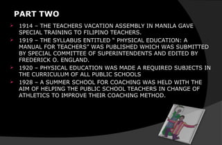PART TWO
 1914 – THE TEACHERS VACATION ASSEMBLY IN MANILA GAVE
SPECIAL TRAINING TO FILIPINO TEACHERS.
 1919 – THE SYLLABUS ENTITLED “ PHYSICAL EDUCATION: A
MANUAL FOR TEACHERS” WAS PUBLISHED WHICH WAS SUBMITTED
BY SPECIAL COMMITTEE OF SUPERINTENDENTS AND EDITED BY
FREDERICK O. ENGLAND.
 1920 – PHYSICAL EDUCATION WAS MADE A REQUIRED SUBJECTS IN
THE CURRICULUM OF ALL PUBLIC SCHOOLS
 1928 – A SUMMER SCHOOL FOR COACHING WAS HELD WITH THE
AIM OF HELPING THE PUBLIC SCHOOL TEACHERS IN CHANGE OF
ATHLETICS TO IMPROVE THEIR COACHING METHOD.
 